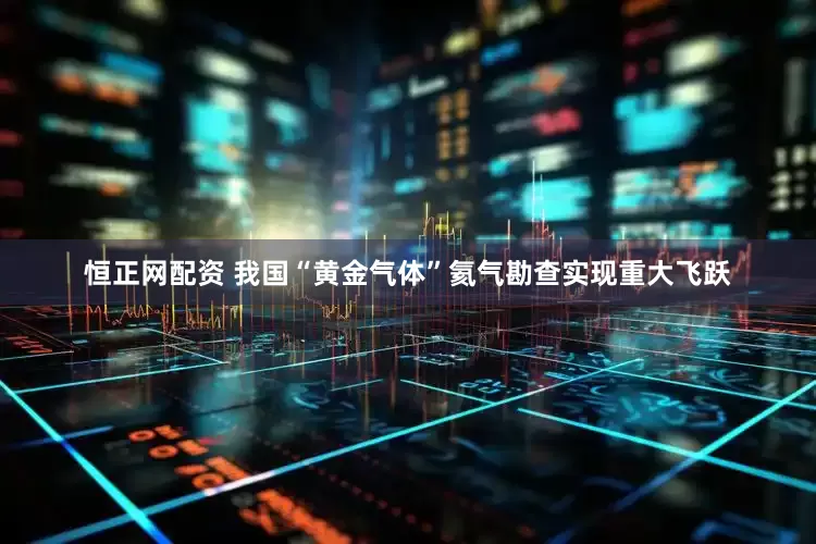 恒正网配资 我国“黄金气体”氦气勘查实现重大飞跃