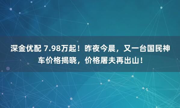 深金优配 7.98万起！昨夜今晨，又一台国民神车价格揭晓，价格屠夫再出山！