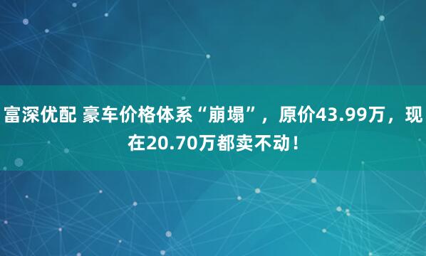 富深优配 豪车价格体系“崩塌”，原价43.99万，现在20.70万都卖不动！