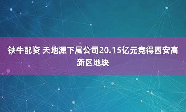 铁牛配资 天地源下属公司20.15亿元竞得西安高新区地块